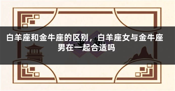 白羊座和金牛座的区别，白羊座女与金牛座男在一起合适吗