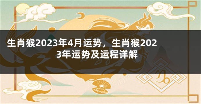 生肖猴2023年4月运势，生肖猴2023年运势及运程详解