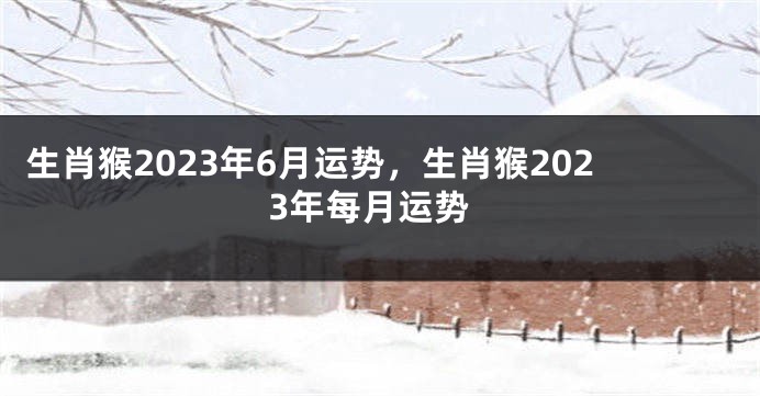 生肖猴2023年6月运势，生肖猴2023年每月运势
