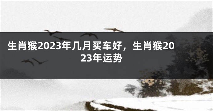 生肖猴2023年几月买车好，生肖猴2023年运势