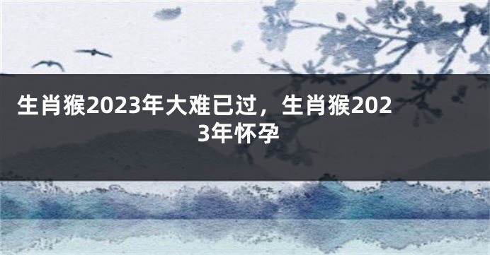 生肖猴2023年大难已过，生肖猴2023年怀孕
