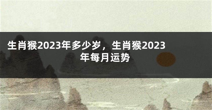 生肖猴2023年多少岁，生肖猴2023年每月运势