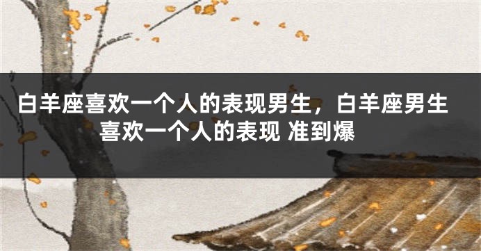 白羊座喜欢一个人的表现男生，白羊座男生喜欢一个人的表现 准到爆