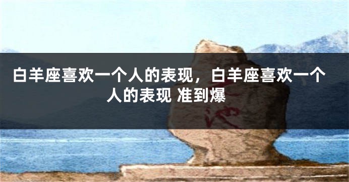 白羊座喜欢一个人的表现，白羊座喜欢一个人的表现 准到爆