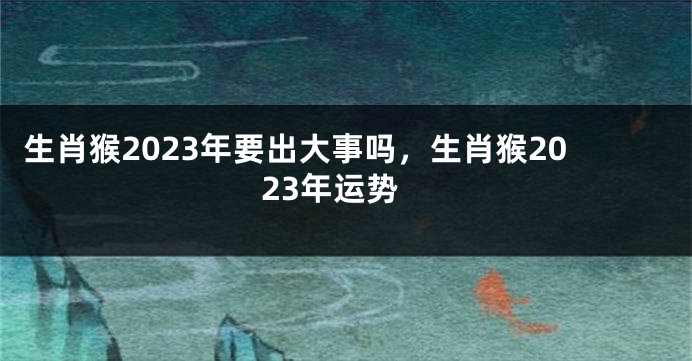 生肖猴2023年要出大事吗，生肖猴2023年运势