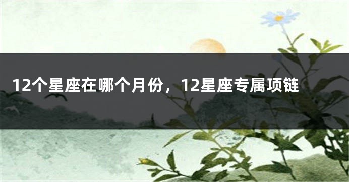 12个星座在哪个月份，12星座专属项链