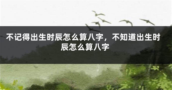 不记得出生时辰怎么算八字，不知道出生时辰怎么算八字