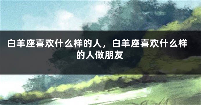 白羊座喜欢什么样的人，白羊座喜欢什么样的人做朋友