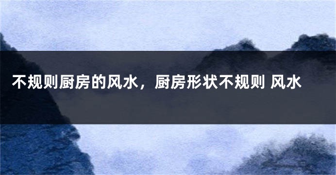 不规则厨房的风水，厨房形状不规则 风水