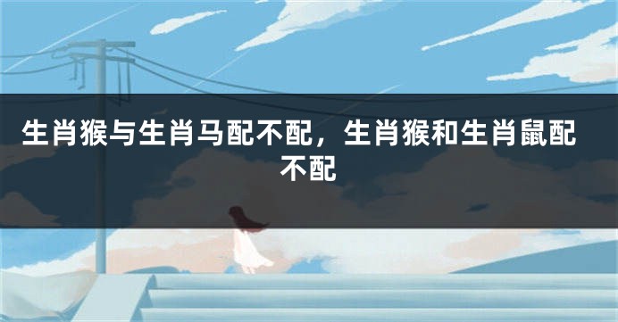 生肖猴与生肖马配不配，生肖猴和生肖鼠配不配