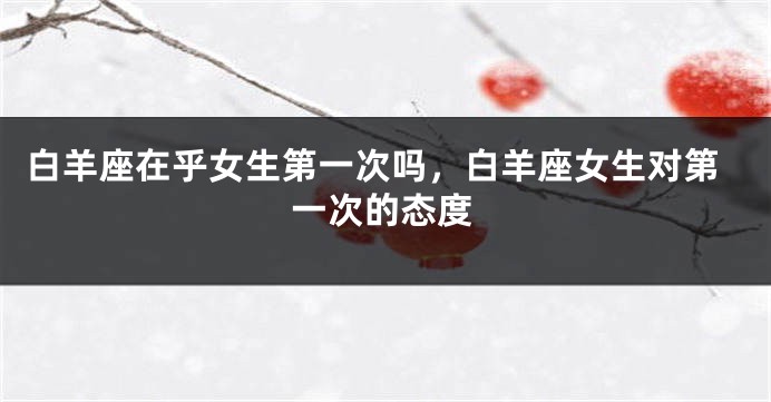 白羊座在乎女生第一次吗，白羊座女生对第一次的态度