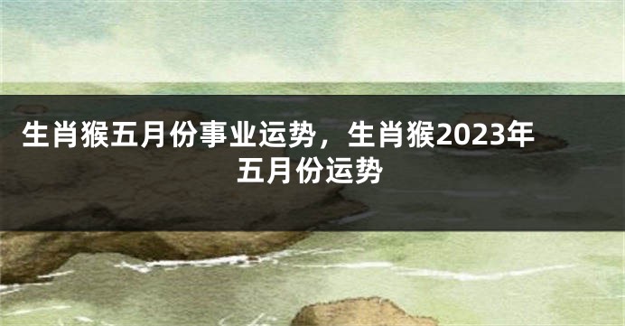 生肖猴五月份事业运势，生肖猴2023年五月份运势