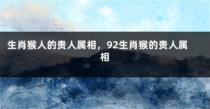 生肖猴人的贵人属相，92生肖猴的贵人属相