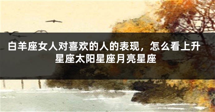 白羊座女人对喜欢的人的表现，怎么看上升星座太阳星座月亮星座