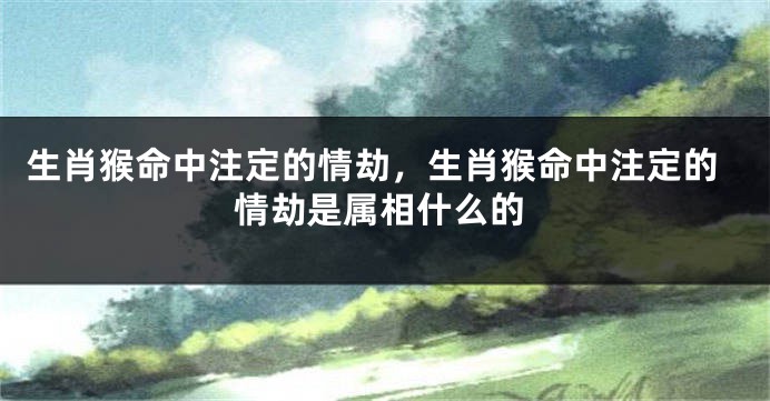 生肖猴命中注定的情劫，生肖猴命中注定的情劫是属相什么的