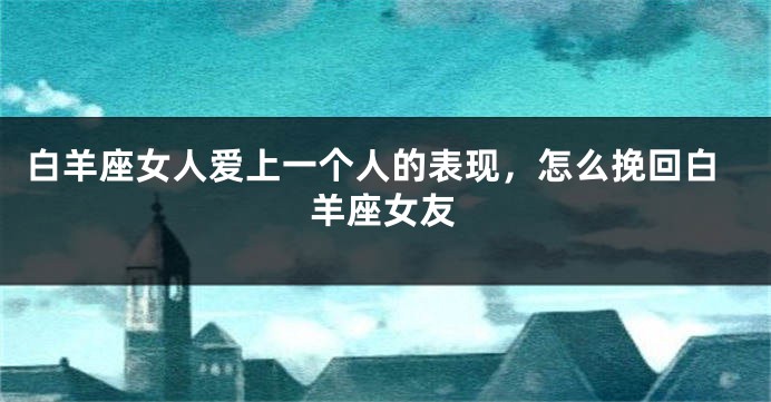 白羊座女人爱上一个人的表现，怎么挽回白羊座女友