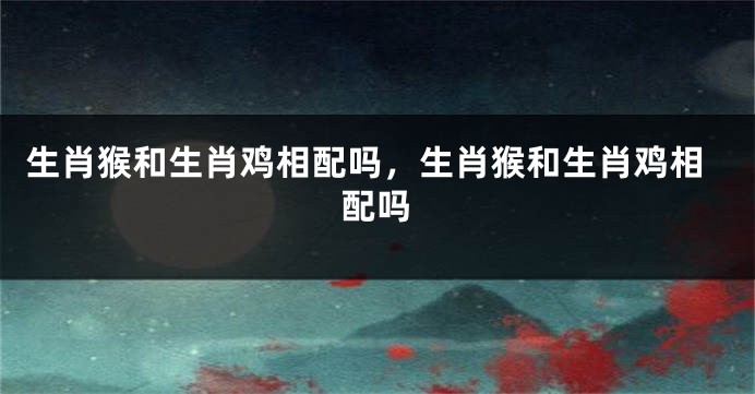 生肖猴和生肖鸡相配吗，生肖猴和生肖鸡相配吗