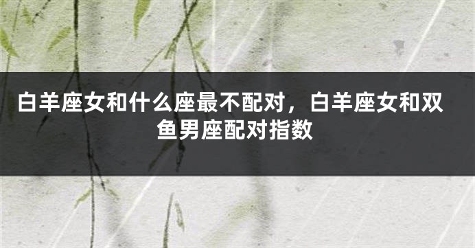 白羊座女和什么座最不配对，白羊座女和双鱼男座配对指数