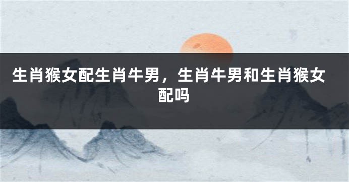 生肖猴女配生肖牛男，生肖牛男和生肖猴女配吗