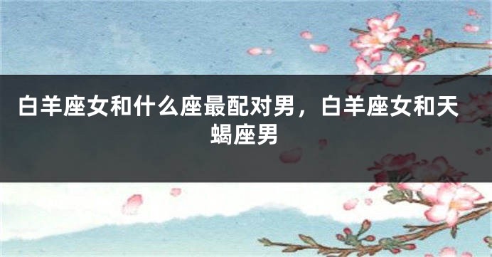 白羊座女和什么座最配对男，白羊座女和天蝎座男