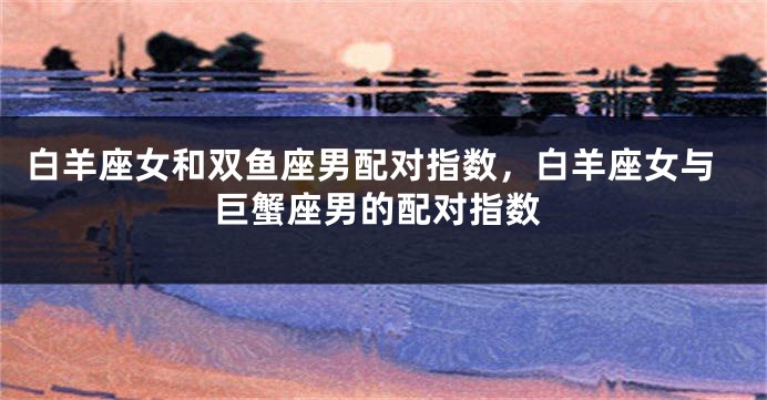 白羊座女和双鱼座男配对指数，白羊座女与巨蟹座男的配对指数