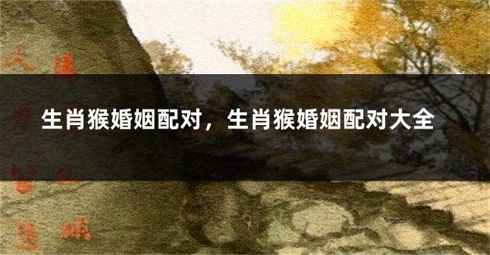 生肖猴婚姻配对，生肖猴婚姻配对大全
