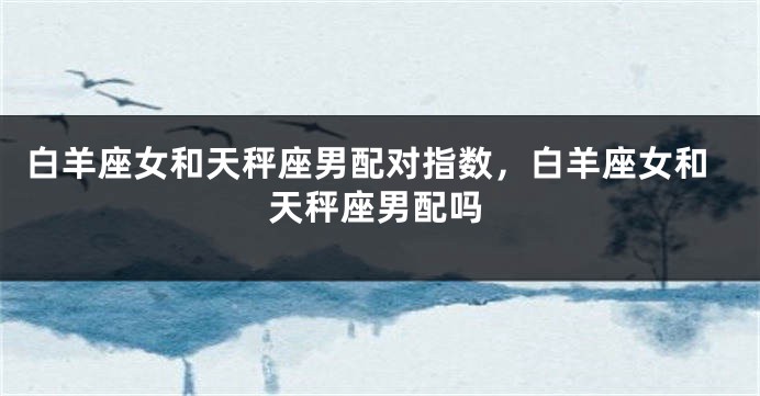 白羊座女和天秤座男配对指数，白羊座女和天秤座男配吗