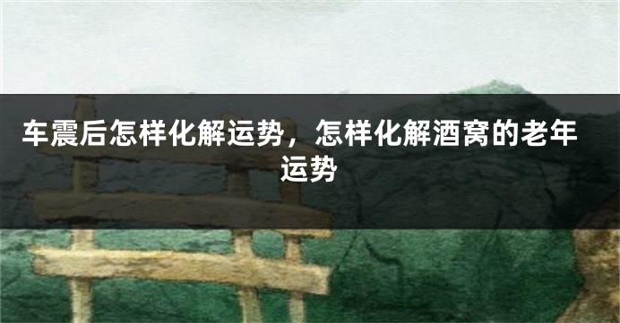 车震后怎样化解运势，怎样化解酒窝的老年运势
