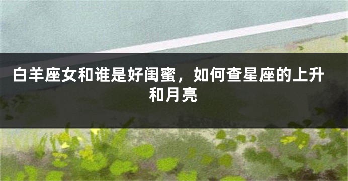 白羊座女和谁是好闺蜜，如何查星座的上升和月亮