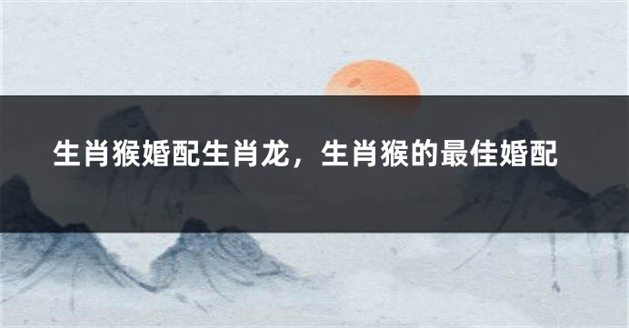 生肖猴婚配生肖龙，生肖猴的最佳婚配