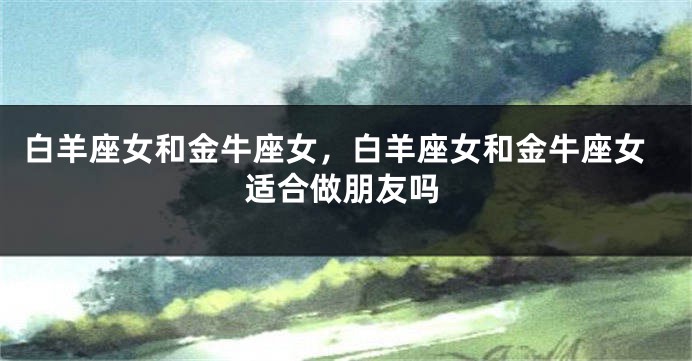 白羊座女和金牛座女，白羊座女和金牛座女适合做朋友吗