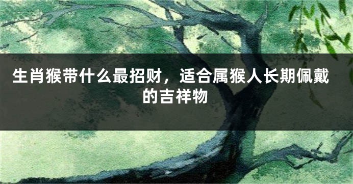 生肖猴带什么最招财，适合属猴人长期佩戴的吉祥物