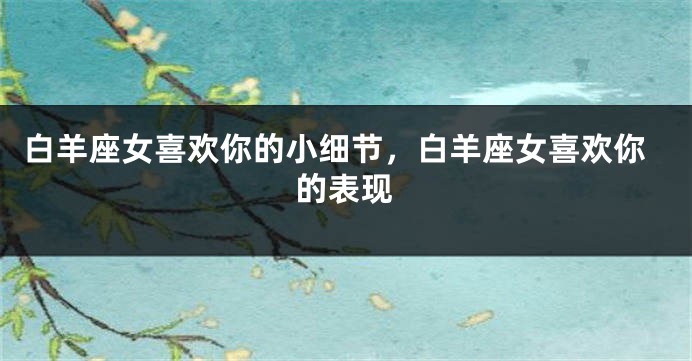 白羊座女喜欢你的小细节，白羊座女喜欢你的表现