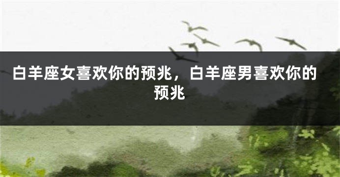 白羊座女喜欢你的预兆，白羊座男喜欢你的预兆