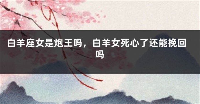 白羊座女是炮王吗，白羊女死心了还能挽回吗