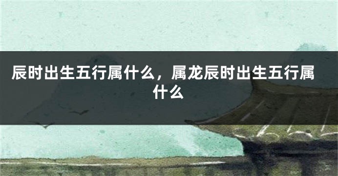 辰时出生五行属什么，属龙辰时出生五行属什么
