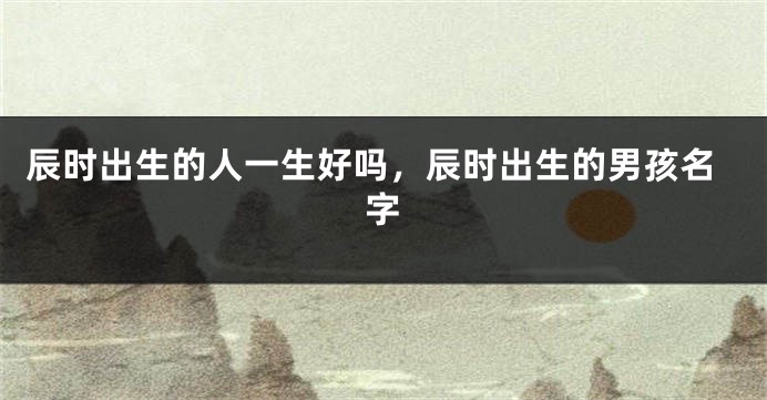 辰时出生的人一生好吗，辰时出生的男孩名字