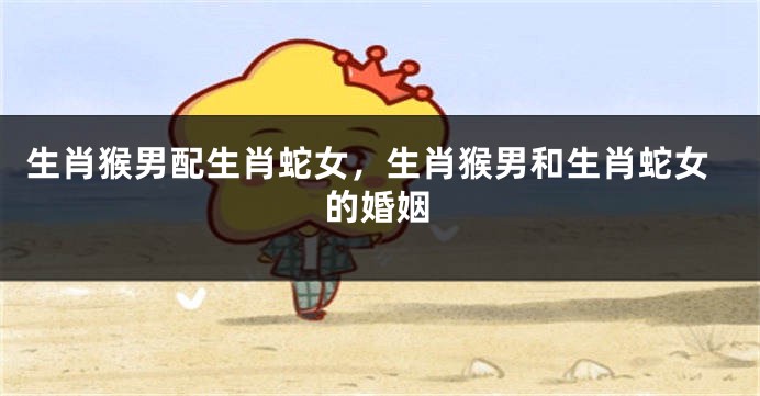 生肖猴男配生肖蛇女，生肖猴男和生肖蛇女的婚姻