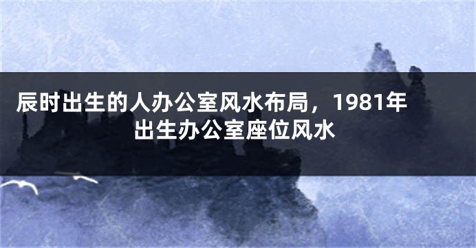 辰时出生的人办公室风水布局，1981年出生办公室座位风水
