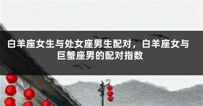 白羊座女生与处女座男生配对，白羊座女与巨蟹座男的配对指数