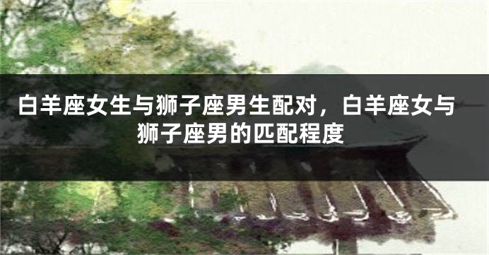 白羊座女生与狮子座男生配对，白羊座女与狮子座男的匹配程度