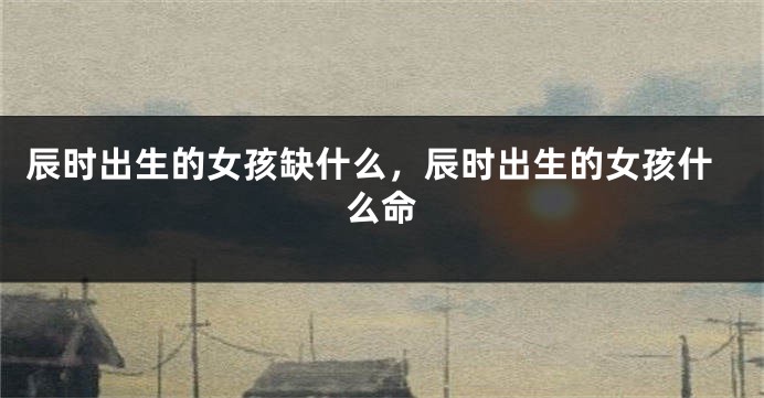 辰时出生的女孩缺什么，辰时出生的女孩什么命