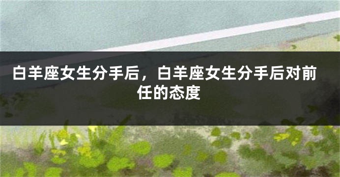 白羊座女生分手后，白羊座女生分手后对前任的态度