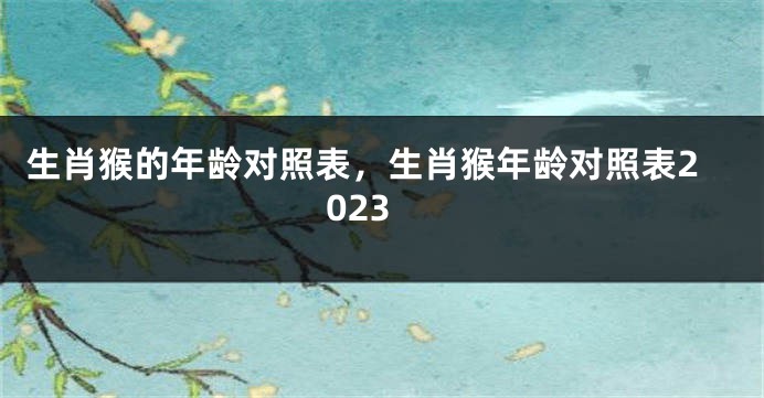 生肖猴的年龄对照表，生肖猴年龄对照表2023