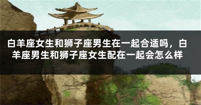 白羊座女生和狮子座男生在一起合适吗，白羊座男生和狮子座女生配在一起会怎么样
