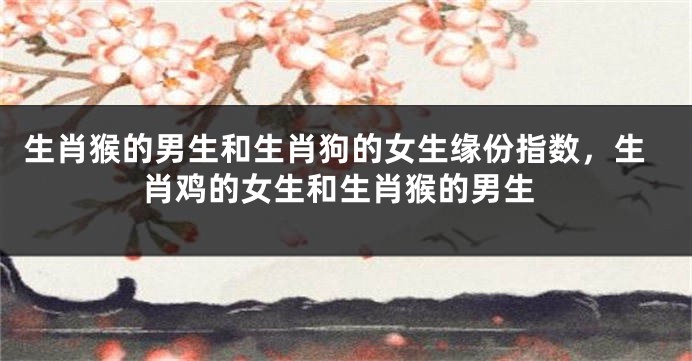 生肖猴的男生和生肖狗的女生缘份指数，生肖鸡的女生和生肖猴的男生