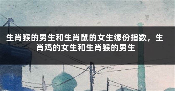 生肖猴的男生和生肖鼠的女生缘份指数，生肖鸡的女生和生肖猴的男生