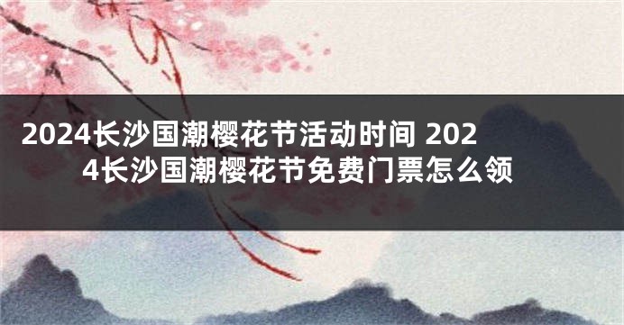 2024长沙国潮樱花节活动时间 2024长沙国潮樱花节免费门票怎么领