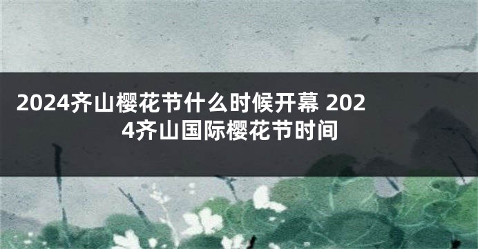 2024齐山樱花节什么时候开幕 2024齐山国际樱花节时间