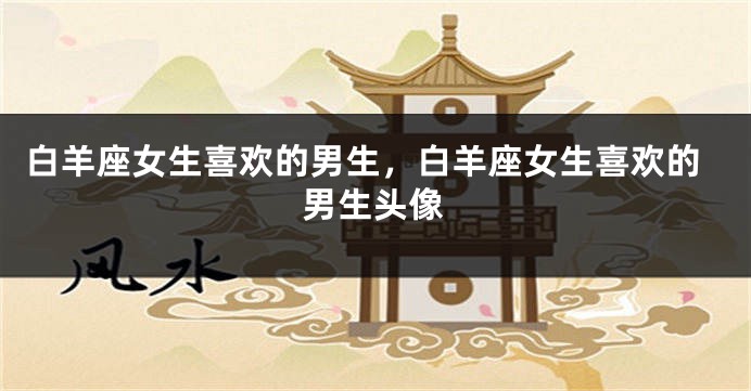 白羊座女生喜欢的男生，白羊座女生喜欢的男生头像